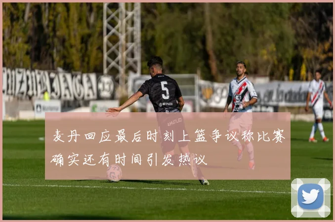 麦丹回应最后时刻上篮争议称比赛确实还有时间引发热议