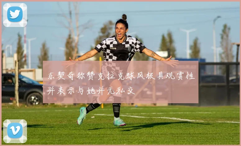 东契奇称赞克拉克球风极具观赏性并表示与她并无私交