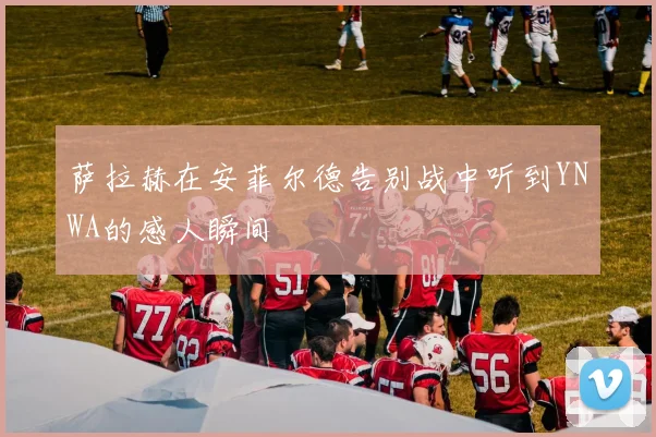 萨拉赫在安菲尔德告别战中听到YNWA的感人瞬间