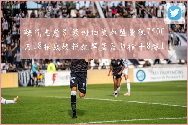 硬气老詹引领姆伯莫加盟曼联7500万18轮战绩斩红军蓝月与枪手8球1助