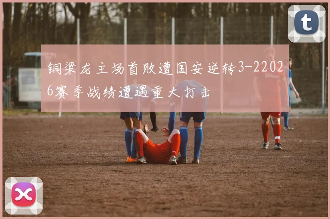 铜梁龙主场首败遭国安逆转3-22026赛季战绩遭遇重大打击