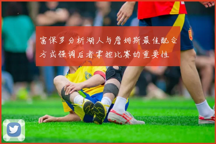 富保罗分析湖人与詹姆斯最佳配合方式强调后者掌控比赛的重要性