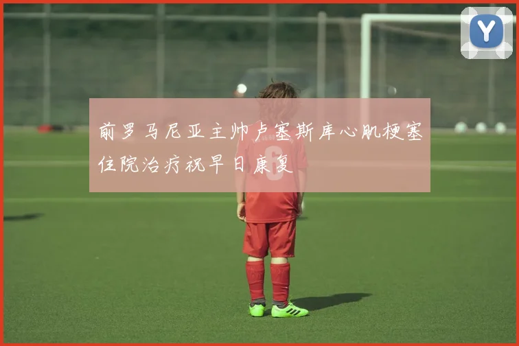 前罗马尼亚主帅卢塞斯库心肌梗塞住院治疗祝早日康复