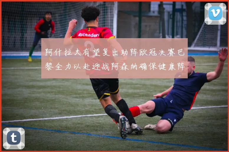 阿什拉夫有望复出助阵欧冠决赛巴黎全力以赴迎战阿森纳确保健康阵容