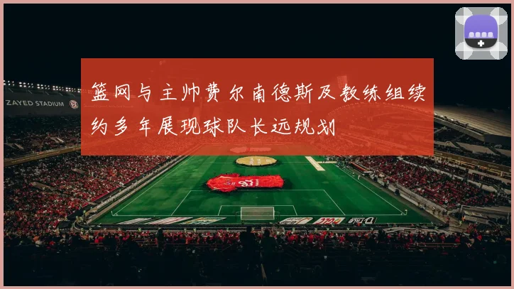 篮网与主帅费尔南德斯及教练组续约多年展现球队长远规划