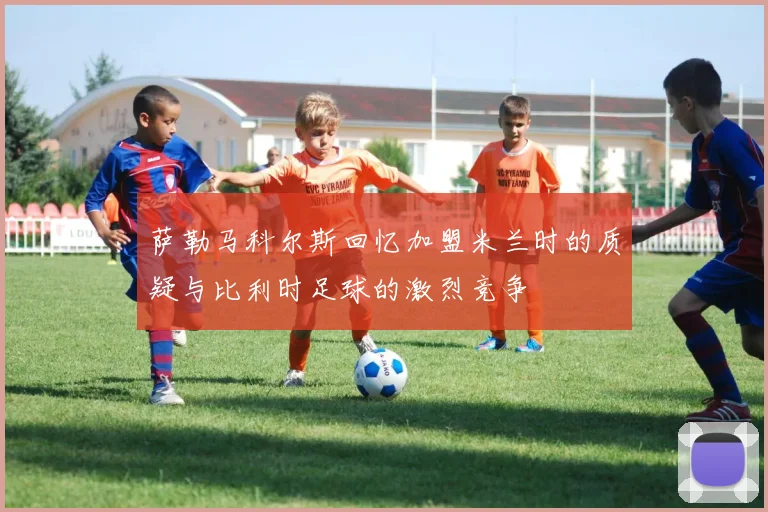 萨勒马科尔斯回忆加盟米兰时的质疑与比利时足球的激烈竞争