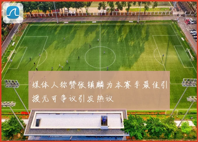 媒体人称赞张镇麟为本赛季最佳引援无可争议引发热议
