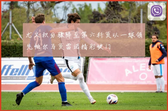 尤文积分骤降至第六科莫以一球领先帕尔马莫雷诺精彩破门