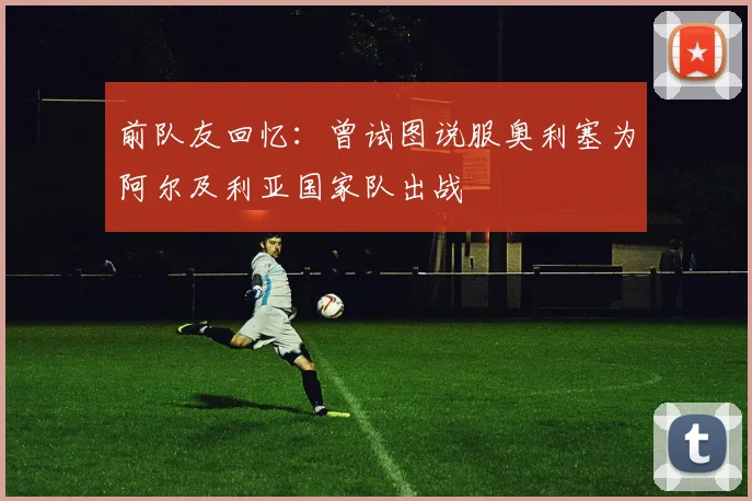前队友回忆：曾试图说服奥利塞为阿尔及利亚国家队出战