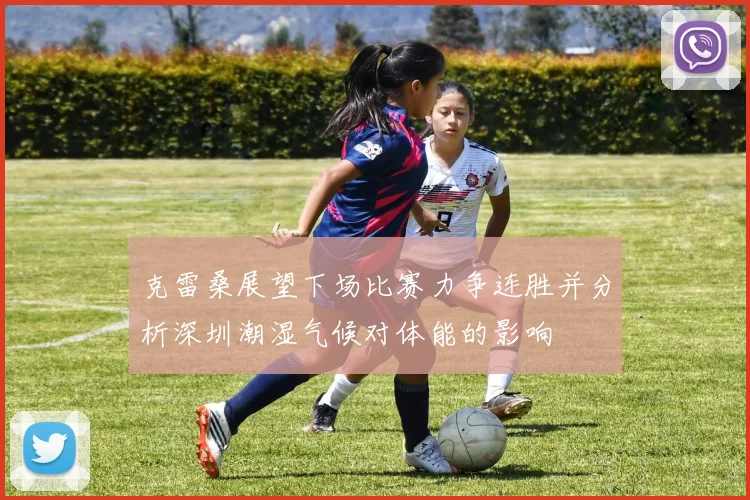 克雷桑展望下场比赛力争连胜并分析深圳潮湿气候对体能的影响