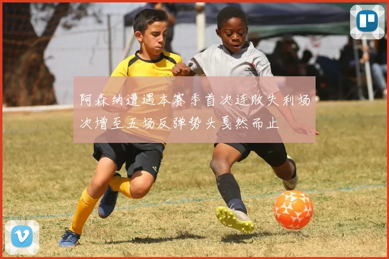 阿森纳遭遇本赛季首次连败失利场次增至五场反弹势头戛然而止
