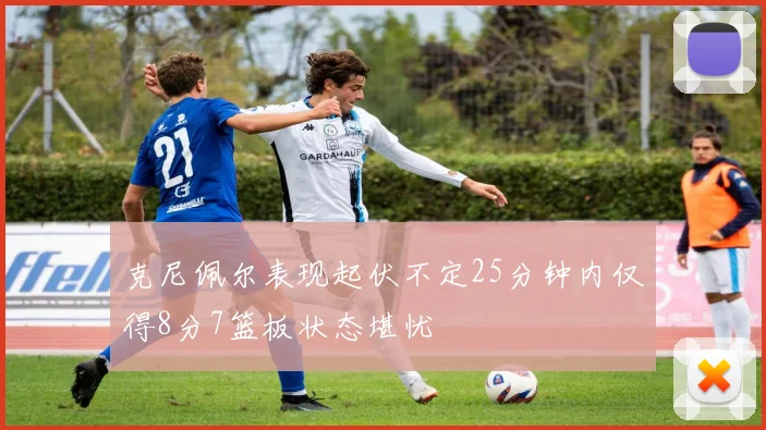 克尼佩尔表现起伏不定25分钟内仅得8分7篮板状态堪忧