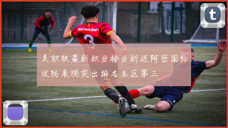 美职联最新积分榜分析迈阿密国际攻防表现突出排名东区第三
