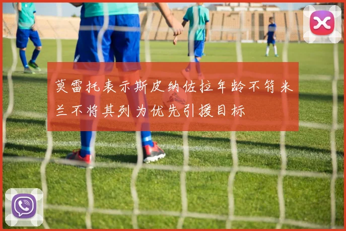 莫雷托表示斯皮纳佐拉年龄不符米兰不将其列为优先引援目标