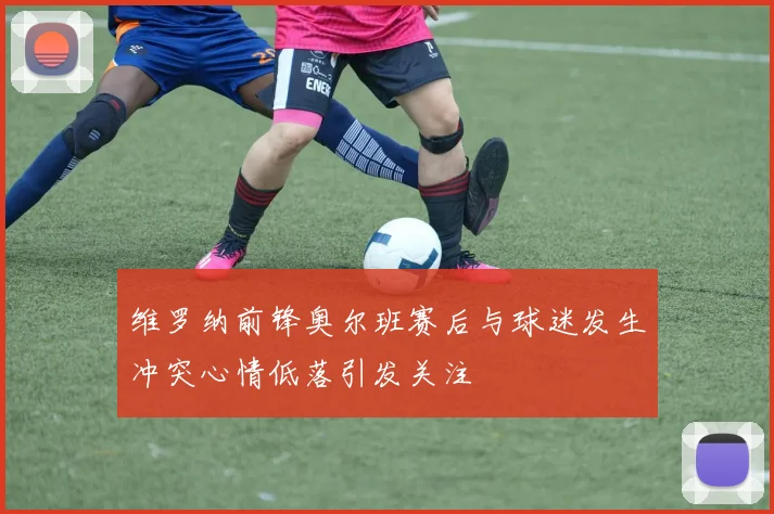 维罗纳前锋奥尔班赛后与球迷发生冲突心情低落引发关注