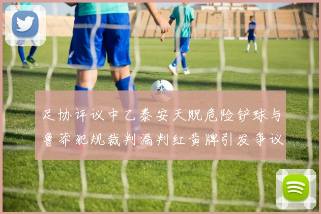 足协评议中乙泰安天贶危险铲球与鲁莽犯规裁判漏判红黄牌引发争议