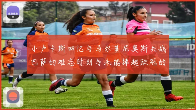小卢卡斯回忆与马尔基尼奥斯共战巴萨的难忘时刻与未能捧起欧冠的遗憾
