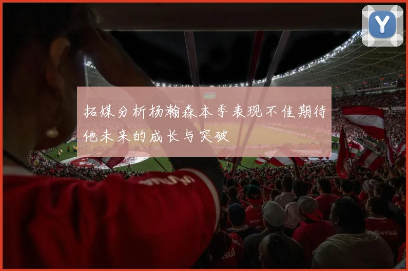 拓媒分析杨瀚森本季表现不佳期待他未来的成长与突破