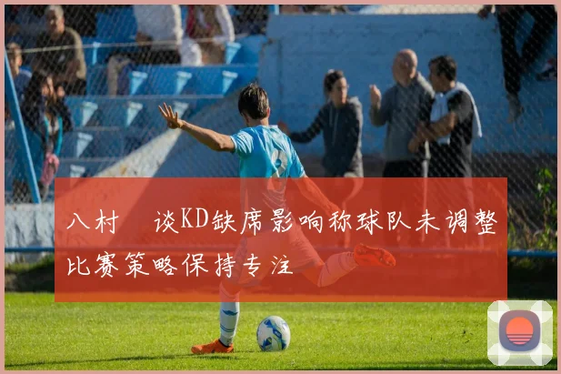八村塁谈KD缺席影响称球队未调整比赛策略保持专注