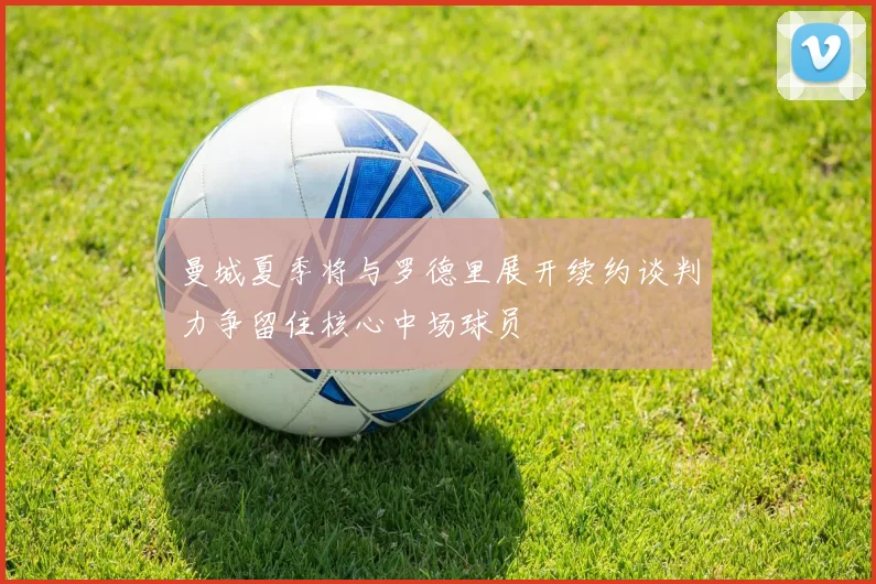 曼城夏季将与罗德里展开续约谈判力争留住核心中场球员