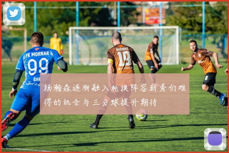 杨瀚森逐渐融入轮换阵容新秀们难得的机会与三分球提升期待
