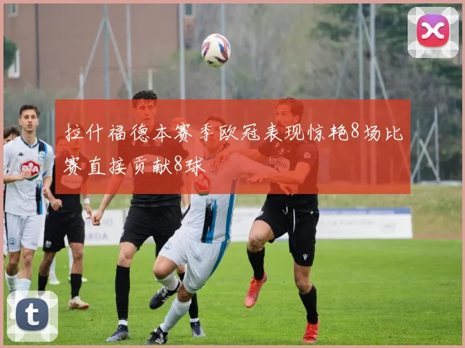 拉什福德本赛季欧冠表现惊艳8场比赛直接贡献8球