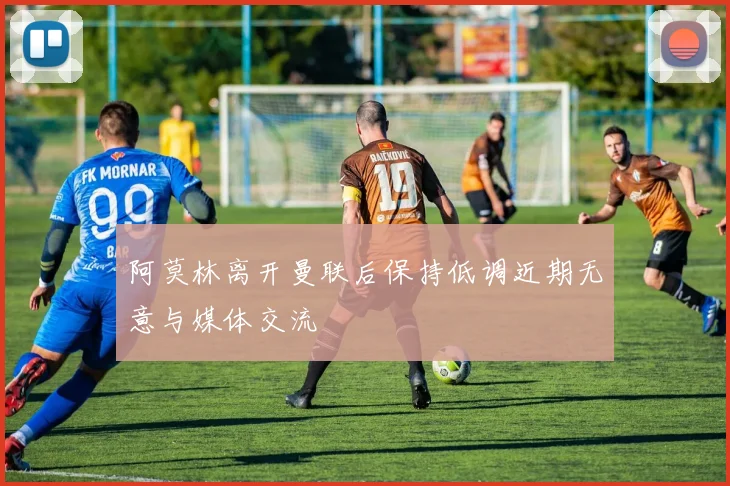 阿莫林离开曼联后保持低调近期无意与媒体交流