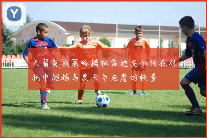 火箭备战策略揭秘雷迪克如何在对抗中超越乌度卡与老詹的较量