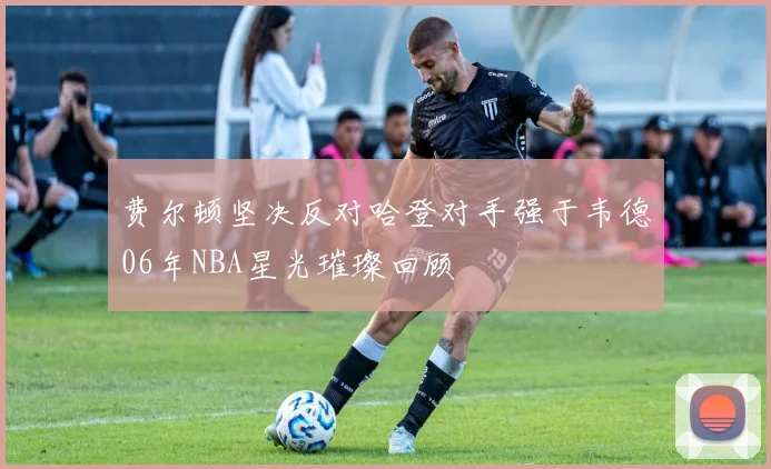 费尔顿坚决反对哈登对手强于韦德06年NBA星光璀璨回顾