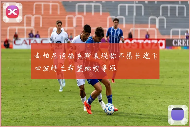 尚帕尼谈福克斯表现称不愿长途飞回波特兰希望继续争冠
