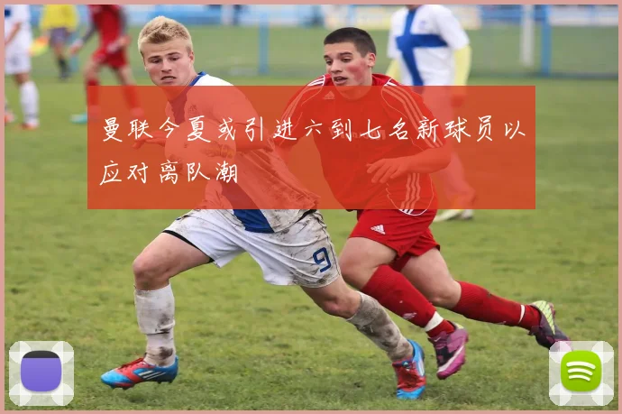 曼联今夏或引进六到七名新球员以应对离队潮