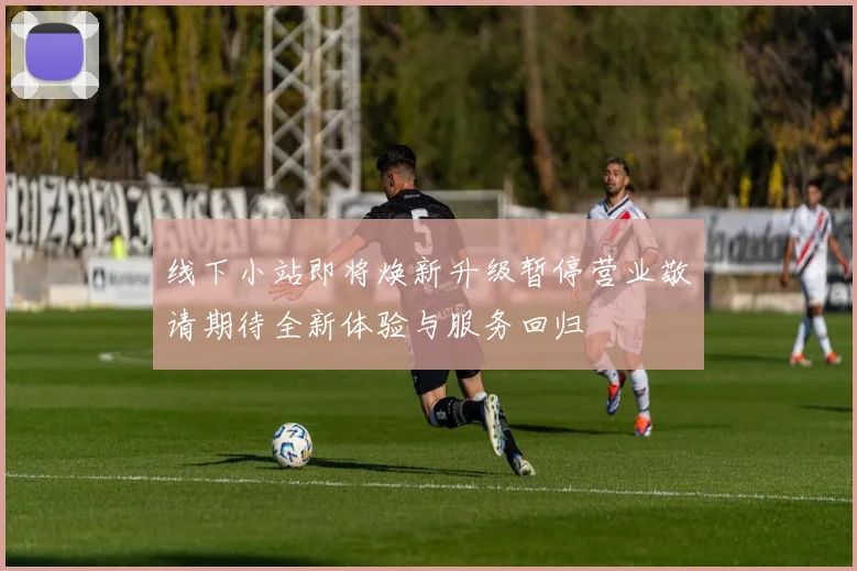 线下小站即将焕新升级暂停营业敬请期待全新体验与服务回归